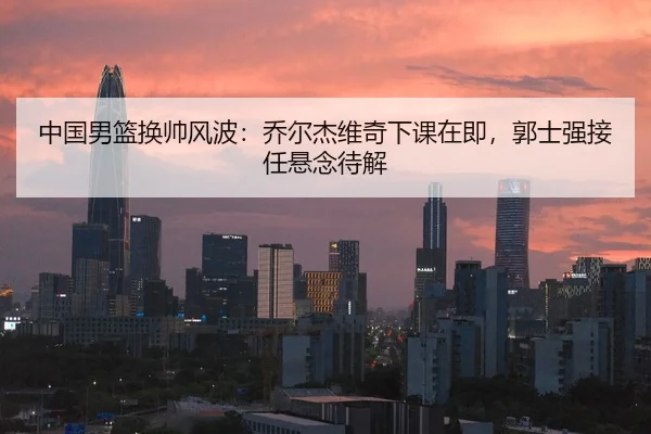 中国男篮换帅风波：乔尔杰维奇下课在即，郭士强接任悬念待解