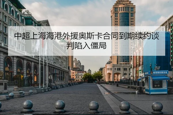 中超上海海港外援奥斯卡合同到期续约谈判陷入僵局
